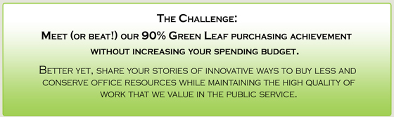 The Challenge:
Meet (or beat!) our 90% Green Leaf purchasing achievement without increasing your spending budget.  
Better yet, share your stories of innovative ways to buy less and conserve office resources while maintaining the high quality of work that we value in the public service.
